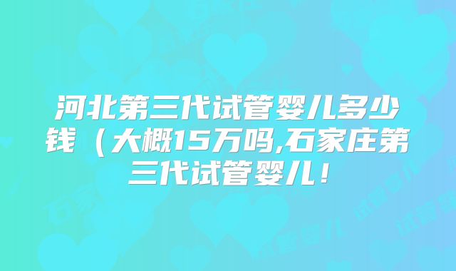 河北第三代试管婴儿多少钱（大概15万吗,石家庄第三代试管婴儿！