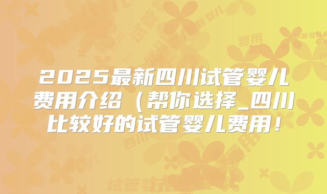 2025最新四川试管婴儿费用介绍(帮你选择_四川比较好的试管婴儿费用!