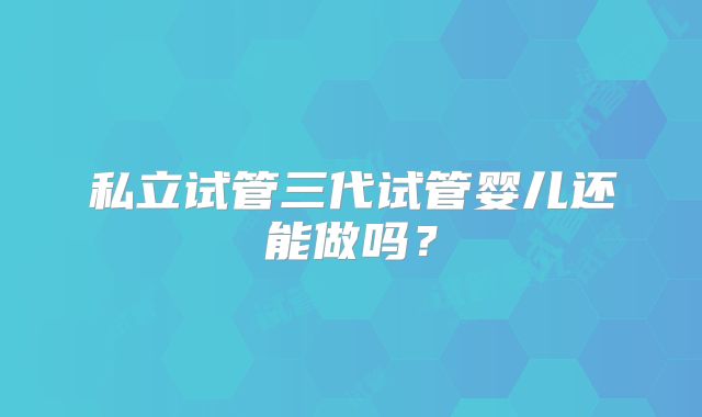 私立试管三代试管婴儿还能做吗？