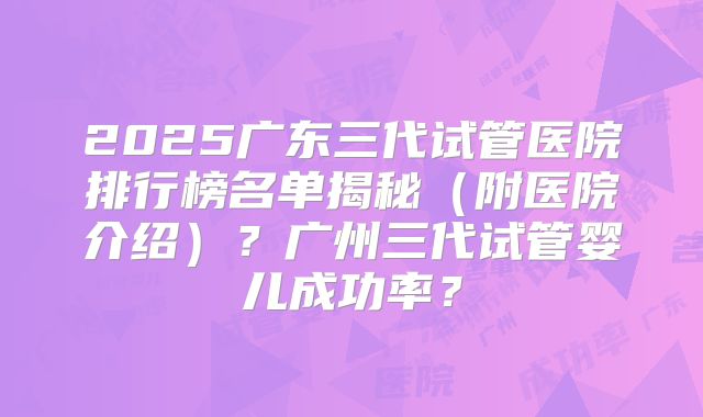 2025广东三代试管医院排行榜名单揭秘(附医院介绍)?广州三代试管婴儿成功率?