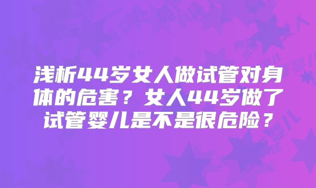 浅析44岁女人做试管对身体的危害？女人44岁做了试管婴儿是不是很危险？