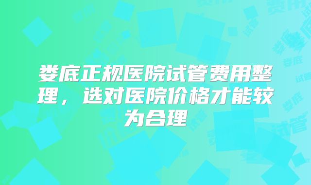 娄底正规医院试管费用整理,选对医院价格才能较为合理
