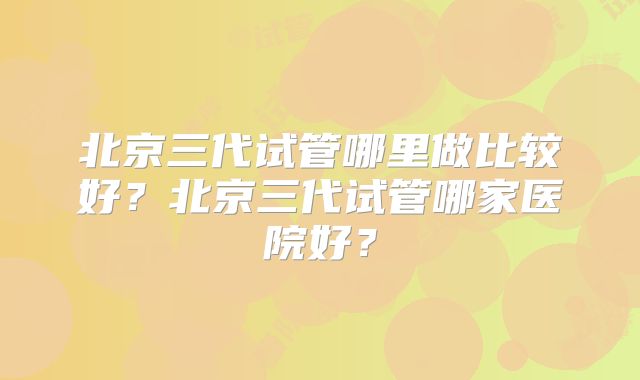 北京三代试管哪里做比较好？北京三代试管哪家医院好？