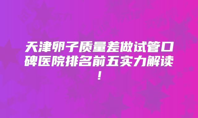 天津卵子质量差做试管口碑医院排名前五实力解读!