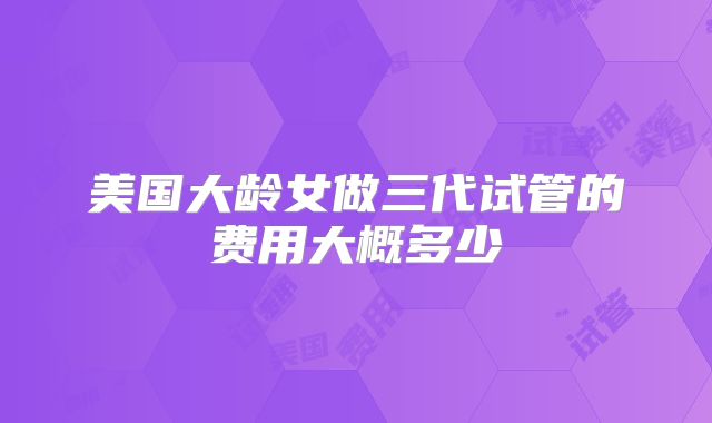 美国大龄女做三代试管的费用大概多少