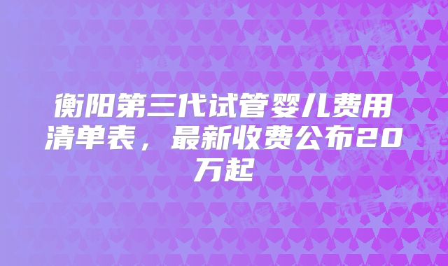 衡阳第三代试管婴儿费用清单表，最新收费公布20万起