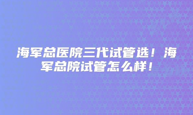 海军总医院三代试管选！海军总院试管怎么样！