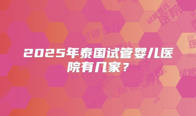2025年泰国试管婴儿医院有几家?