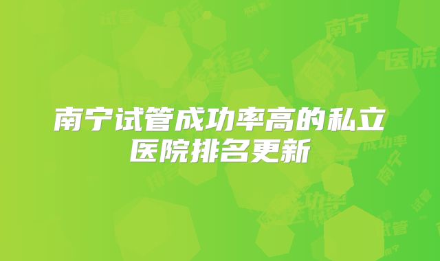 南宁试管成功率高的私立医院排名更新