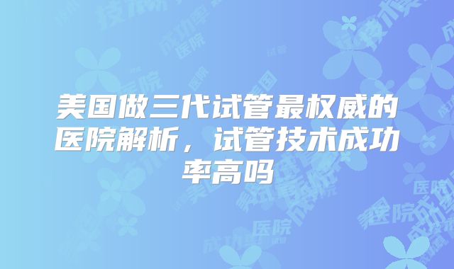 美国做三代试管最权威的医院解析，试管技术成功率高吗