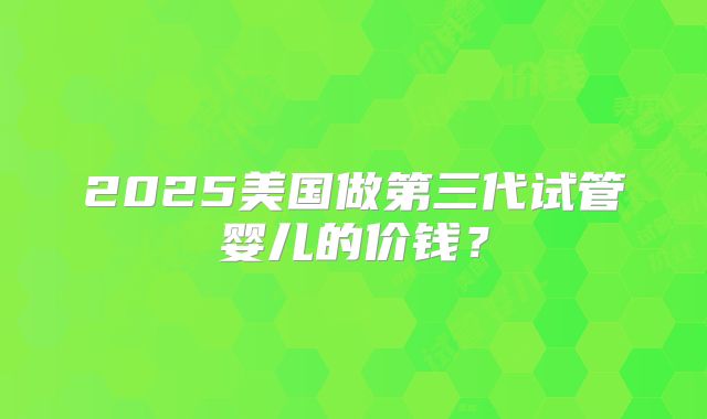 2025美国做第三代试管婴儿的价钱？