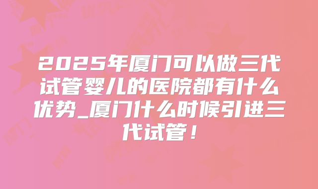 2025年厦门可以做三代试管婴儿的医院都有什么优势_厦门什么时候引进三代试管！