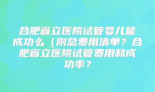 合肥省立医院试管婴儿能成功么（附总费用清单？合肥省立医院试管费用和成功率？
