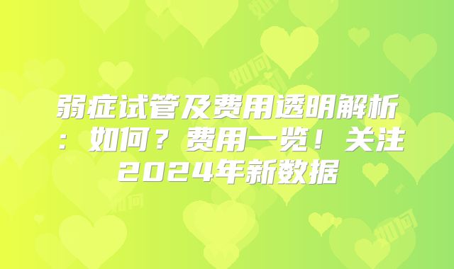 弱症试管及费用透明解析:如何?费用一览!关注2024年新数据