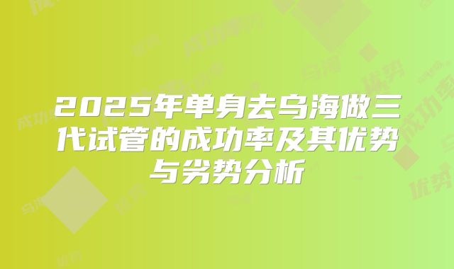 2025年单身去乌海做三代试管的成功率及其优势与劣势分析