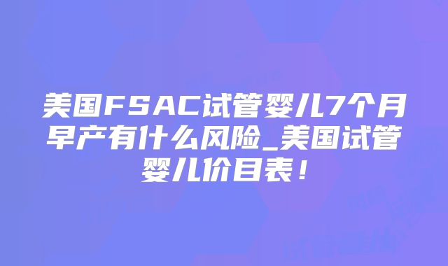 美国FSAC试管婴儿7个月早产有什么风险_美国试管婴儿价目表！