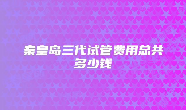 秦皇岛三代试管费用总共多少钱