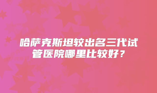 哈萨克斯坦较出名三代试管医院哪里比较好？
