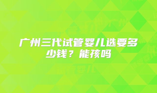 广州三代试管婴儿选要多少钱？能孩吗