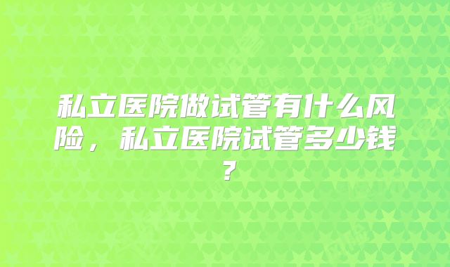 私立医院做试管有什么风险,私立医院试管多少钱?
