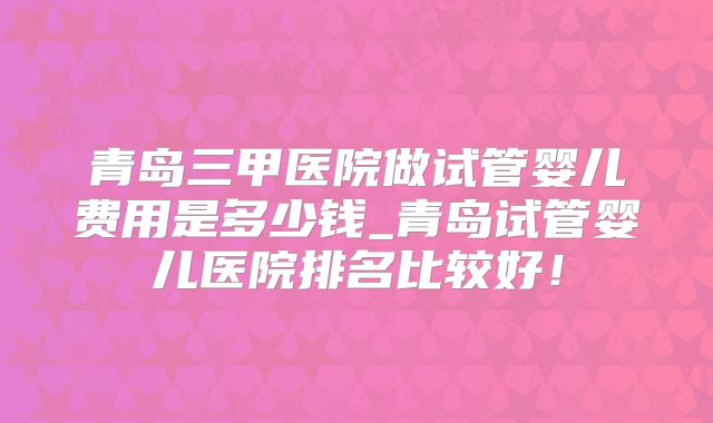 青岛三甲医院做试管婴儿费用是多少钱_青岛试管婴儿医院排名比较好!