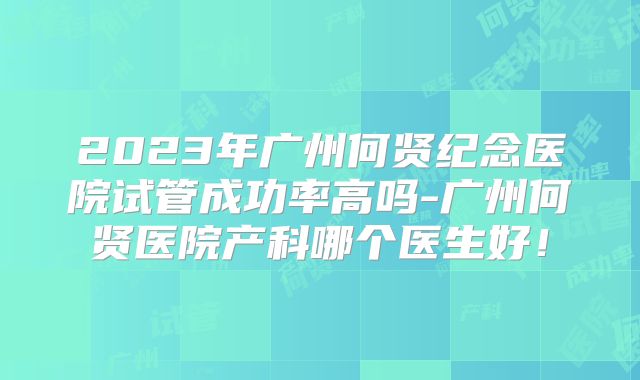 2023年广州何贤纪念医院试管成功率高吗-广州何贤医院产科哪个医生好！