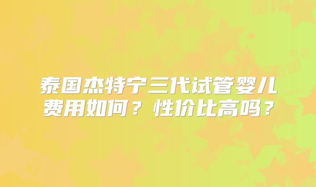 泰国杰特宁三代试管婴儿费用如何?性价比高吗?