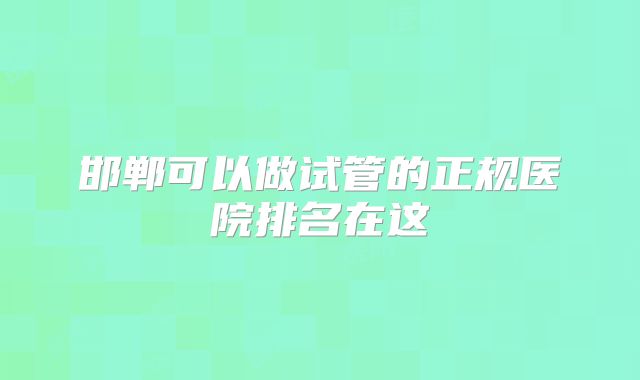 邯郸可以做试管的正规医院排名在这