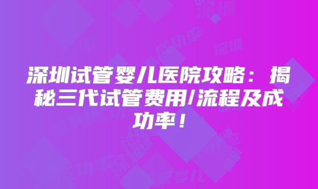 深圳试管婴儿医院攻略：揭秘三代试管费用/流程及成功率！