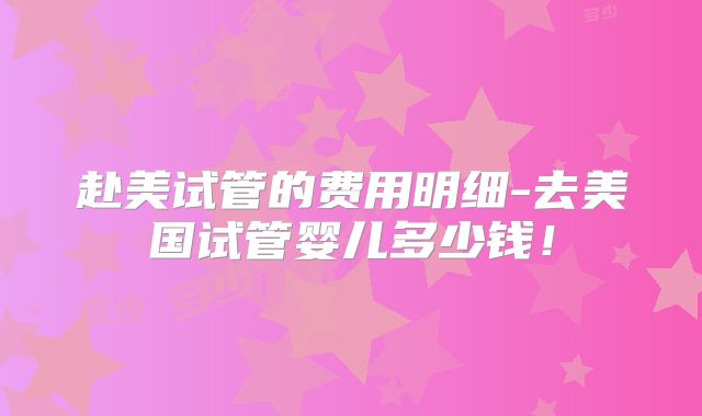 赴美试管的费用明细-去美国试管婴儿多少钱！