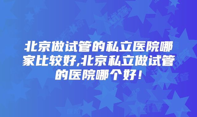 北京做试管的私立医院哪家比较好,北京私立做试管的医院哪个好！