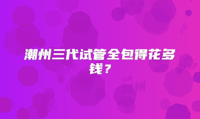 潮州三代试管全包得花多钱？