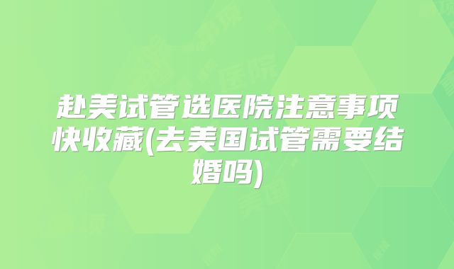 赴美试管选医院注意事项快收藏(去美国试管需要结婚吗)