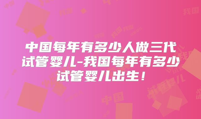 中国每年有多少人做三代试管婴儿-我国每年有多少试管婴儿出生！