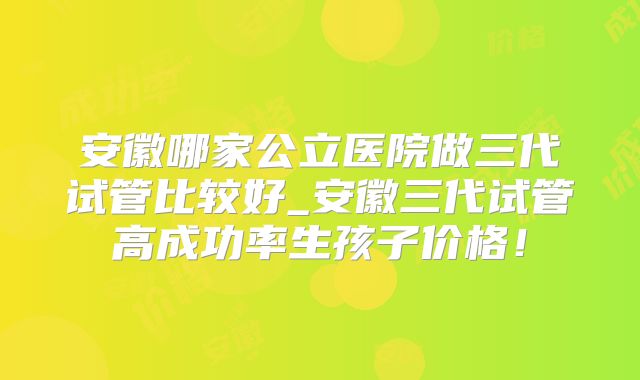安徽哪家公立医院做三代试管比较好_安徽三代试管高成功率生孩子价格！