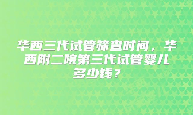 华西三代试管筛查时间，华西附二院第三代试管婴儿多少钱？