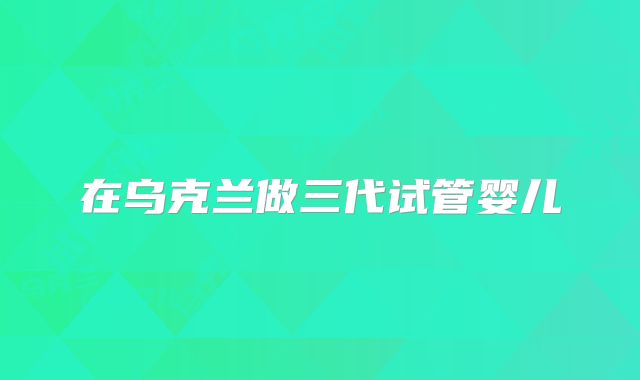 在乌克兰做三代试管婴儿