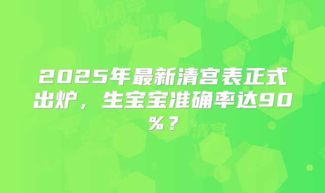2025年最新清宫表正式出炉,生宝宝准确率达90%?