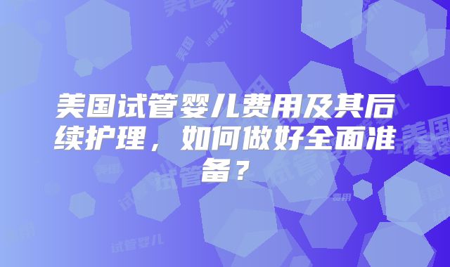美国试管婴儿费用及其后续护理,如何做好全面准备?