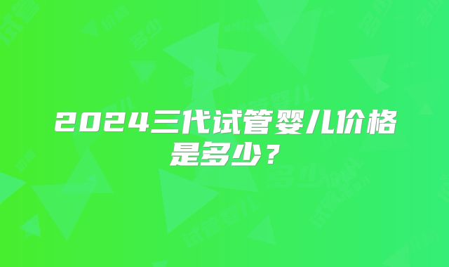 2024三代试管婴儿价格是多少？
