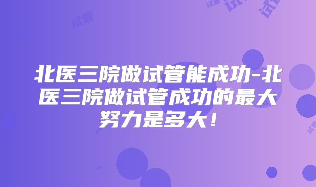 北医三院做试管能成功-北医三院做试管成功的最大努力是多大！