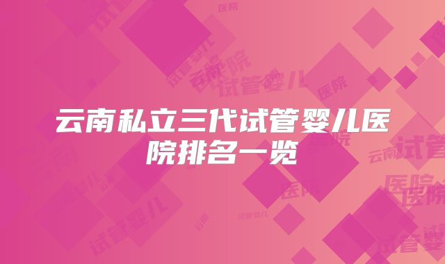 云南私立三代试管婴儿医院排名一览