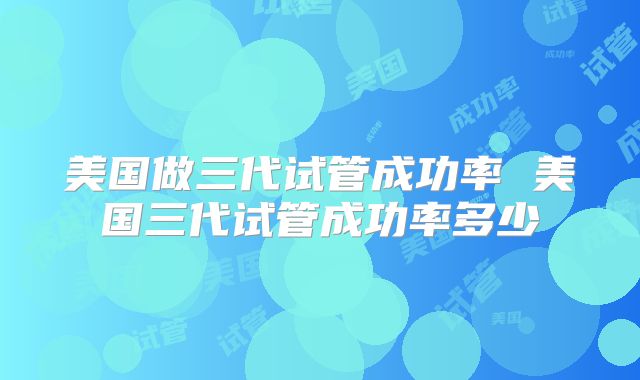 美国做三代试管成功率 美国三代试管成功率多少