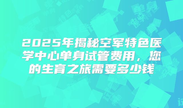 2025年揭秘空军特色医学中心单身试管费用,您的生育之旅需要多少钱