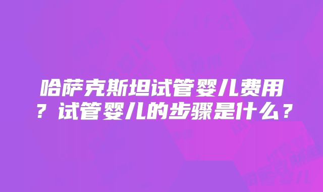 哈萨克斯坦试管婴儿费用？试管婴儿的步骤是什么？