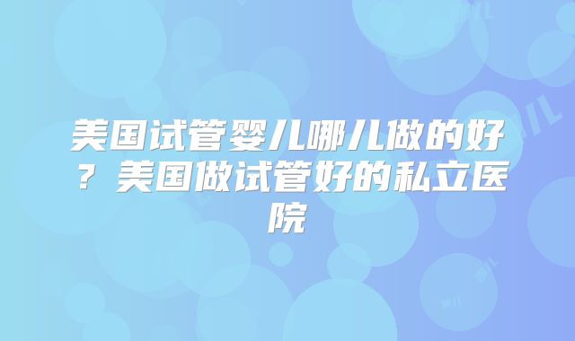 美国试管婴儿哪儿做的好？美国做试管好的私立医院