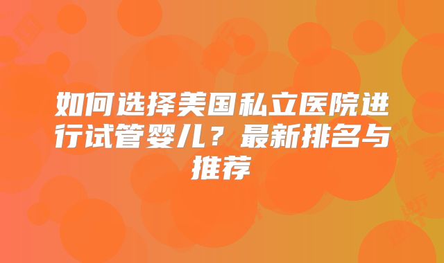 如何选择美国私立医院进行试管婴儿？最新排名与推荐