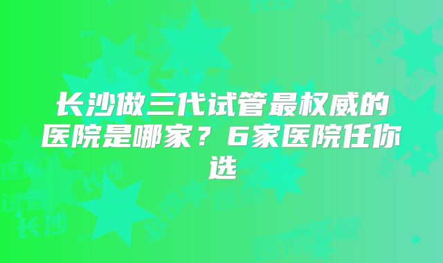 长沙做三代试管最权威的医院是哪家?6家医院任你选
