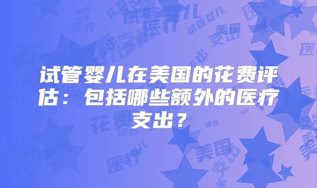 试管婴儿在美国的花费评估：包括哪些额外的医疗支出？