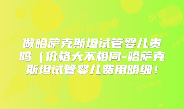 做哈萨克斯坦试管婴儿贵吗（价格大不相同-哈萨克斯坦试管婴儿费用明细！